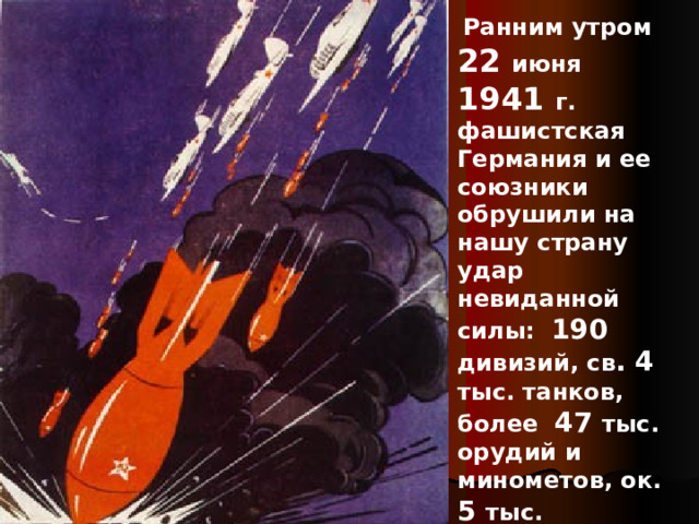  Ранним утром 22 июня 1941 г. фашистская Германия и ее союзники обрушили на нашу страну удар невиданной силы: 190 дивизий, св . 4 тыс. танков, более 47 тыс. орудий и минометов, ок. 5 тыс. самолетов , до 200 кораблей .  Ранним утром 22 июня 1941 г. фашистская Германия и ее союзники обрушили на нашу страну удар невиданной силы: 190 дивизий, св . 4 тыс. танков, более 47 тыс. орудий и минометов, ок. 5 тыс. самолетов , до 200 кораблей . 