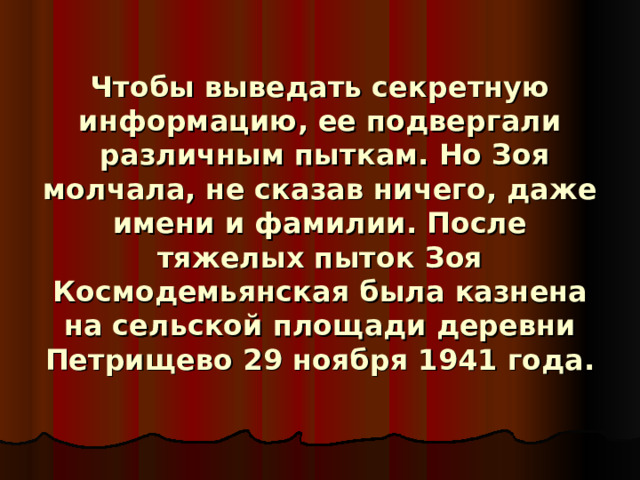 Ч                     Чтобы выведать секретную информацию, ее подвергали  различным пыткам. Но Зоя молчала, не сказав ничего, даже имени и фамилии. После тяжелых пыток Зоя Космодемьянская была казнена на сельской площади деревни Петрищево 29 ноября 1941 года.     