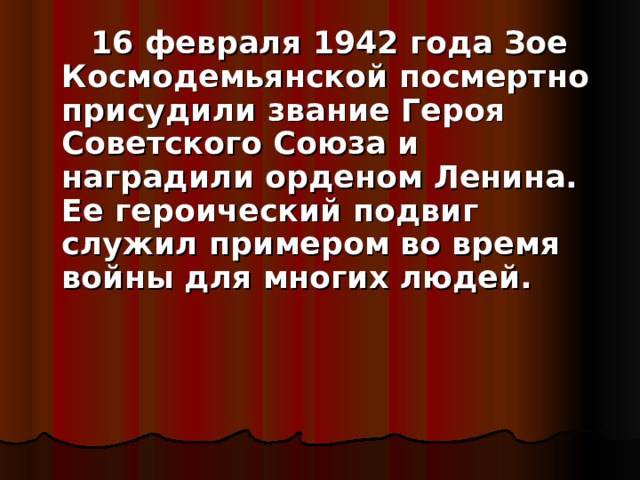  16 февраля 1942 года Зое Космодемьянской посмертно присудили звание Героя Советского Союза и наградили орденом Ленина. Ее героический подвиг служил примером во время войны для многих людей.     