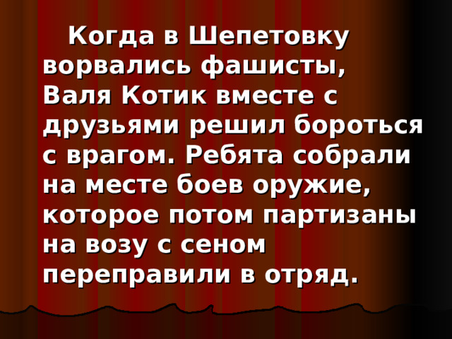      Когда в Шепетовку ворвались фашисты, Валя Котик вместе с друзьями решил бороться с врагом. Ребята собрали на месте боев оружие, которое потом партизаны на возу с сеном переправили в отряд. 