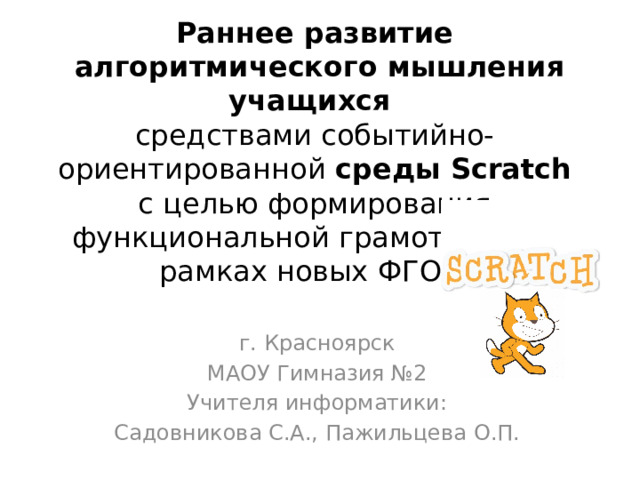 Раннее развитие  алгоритмического мышления учащихся  средствами событийно-ориентированной среды Scratch с целью формирования функциональной грамотности в рамках новых ФГОС г. Красноярск МАОУ Гимназия №2 Учителя информатики: Садовникова С.А., Пажильцева О.П. 