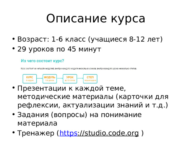 Описание курса Возраст: 1-6 класс (учащиеся 8-12 лет) 29 уроков по 45 минут Презентации к каждой теме, методические материалы (карточки для рефлексии, актуализации знаний и т.д.) Задания (вопросы) на понимание материала Тренажер ( https ://studio.code.org ) 