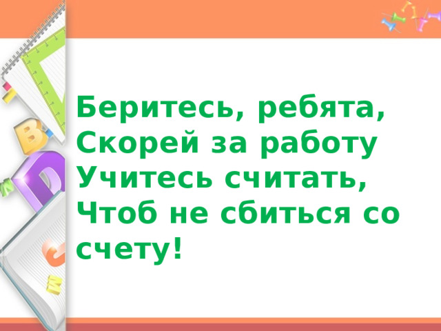 Беритесь, ребята,  Скорей за работу  Учитесь считать,  Чтоб не сбиться со счету! 