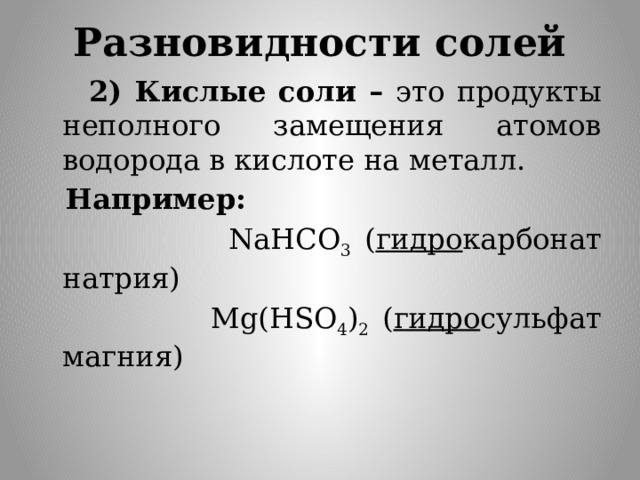 Разновидности солей  2) Кислые соли – это продукты неполного замещения атомов водорода в кислоте на металл.  Например:  NaHCO 3 ( гидро карбонат натрия)  Mg(HSO 4 ) 2 ( гидро сульфат магния)  