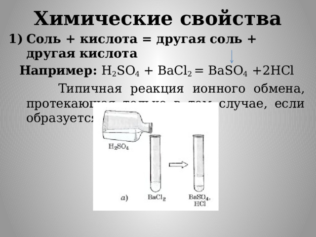 Химические свойства Соль + кислота = другая соль + другая кислота Например: H 2 SO 4 + BaCl 2 = BaSO 4 +2HCl  Типичная реакция ионного обмена, протекающая только в том случае, если образуется осадок или газ.   