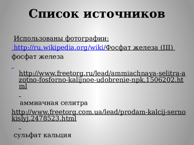 Список источников  Использованы фотографии:  http://ru.wikipedia.org/wiki/ Фосфат железа (III) фосфат железа  http://www.freetorg.ru/lead/ammiachnaya-selitra-azotno-fosforno-kalijnoe-udobrenie-npk,1506202.html   аммиачная селитра http://www.freetorg.com.ua/lead/prodam-kalcij-sernokislyj,2478523.html   сульфат кальция   