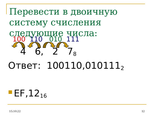Перевести в двоичную систему счисления следующие числа:  100  110 010 111  4 6, 2 7 8 Ответ: 100110,010111 2 EF, 12 16 15.10.22  