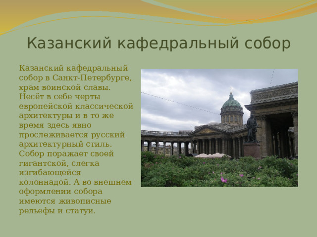 Казанский кафедральный собор Казанский кафедральный собор в Санкт-Петербурге, храм воинской славы. Несёт в себе черты европейской классической архитектуры и в то же время здесь явно прослеживается русский архитектурный стиль. Собор поражает своей гигантской, слегка изгибающейся колоннадой. А во внешнем оформлении собора имеются живописные рельефы и статуи. 