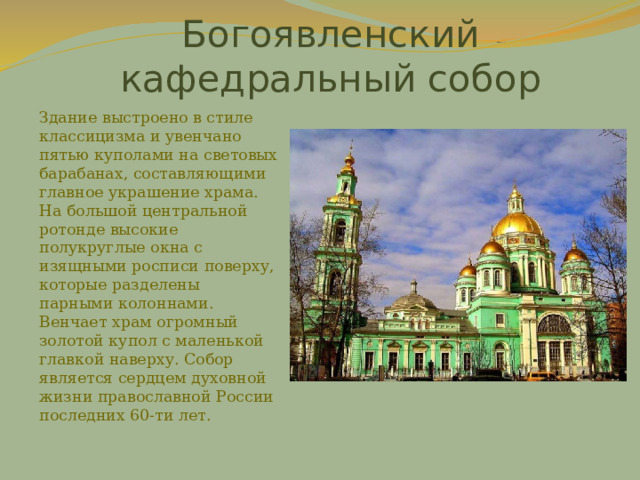 Богоявленский кафедральный собор Здание выстроено в стиле классицизма и увенчано пятью куполами на световых барабанах, составляющими главное украшение храма. На большой центральной ротонде высокие полукруглые окна с изящными росписи поверху, которые разделены парными колоннами. Венчает храм огромный золотой купол с маленькой главкой наверху. Собор является сердцем духовной жизни православной России последних 60-ти лет. 