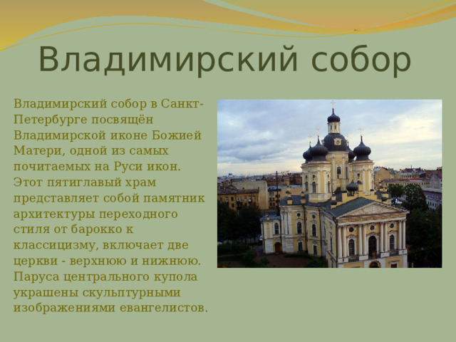 Владимирский собор Владимирский собор в Санкт-Петербурге посвящён Владимирской иконе Божией Матери, одной из самых почитаемых на Руси икон. Этот пятиглавый храм представляет собой памятник архитектуры переходного стиля от барокко к классицизму, включает две церкви - верхнюю и нижнюю. Паруса центрального купола украшены скульптурными изображениями евангелистов. 