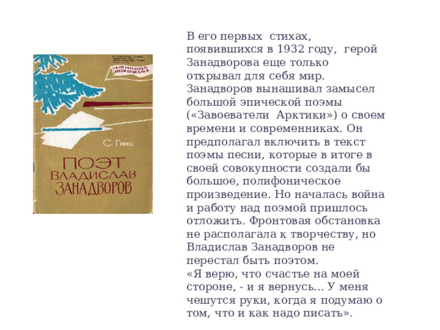В его первых стихах, появившихся в 1932 году, герой Занадворова еще только открывал для себя мир. Занадворов вынашивал замысел большой  эпической поэмы («Завоеватели Арктики») о  своем времени и современниках.  Он предполагал включить в текст поэмы песни, которые в итоге в своей совокупности создали бы большое, полифони­ческое произведение. Но началась война и работу над поэмой пришлось отложить. Фронтовая обстановка не располагала к творчеству, но Владислав Занадворов не перестал быть поэтом.  «Я верю, что счастье на моей стороне, - и я вернусь... У меня чешутся руки, когда я подумаю о том, что и как надо писать». 
