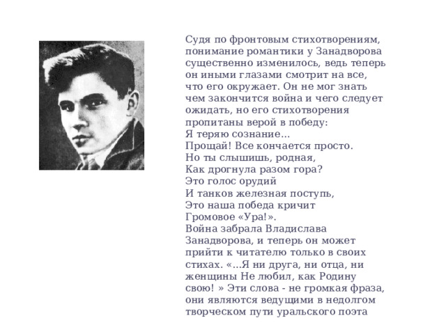 Судя по фронтовым стихотворениям, понимание романтики у Занадворова существенно изменилось, ведь теперь он иными глазами смотрит на все, что его окружает. Он не мог знать чем закончится война и чего следует ожидать, но его стихотворения пропитаны верой в победу: Я теряю сознание... Прощай! Все кончается просто. Но ты слышишь, родная, Как дрогнула разом гора? Это голос орудий И танков железная поступь, Это наша победа кричит Громовое «Ура!». Война забрала Владислава Занадворова, и теперь он может прийти к читателю только в своих стихах. «...Я ни друга, ни отца, ни женщины Не любил, как Родину свою! » Эти слова - не громкая фраза, они являются ведущими в недолгом творческом пути уральского поэта 
