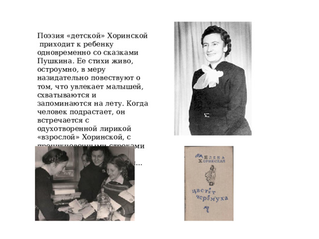 Поэзия «детской» Хоринской приходит к ребенку одновременно со сказками Пушкина. Ее стихи живо, остроумно, в меру назидательно повествуют о том, что увлекает малышей, схватываются и запоминаются на лету. Когда человек подрастает, он встречается с одухотворенной лирикой «взрослой» Хоринской, с проникновенными строками об истинном и вечном, что всегда с нами... 