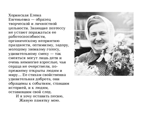 Хоринская Елена Евгеньевна — образец творческой и личностной цельности. Знающие поэтессу не устают поражаться ее работоспособности, органическому неприятию праздности, оптимизму, задору, молодому звонкому голосу, удивительному смеху — так смеяться могут лишь дети и очень немногие взрослые, чьи сердца не очерствели, по-прежнему открыты людям и миру... Ее стихам свойственна уди­вительная доброта, они обращены к событиям, ставшим историей, и к людям, оставившим свой след. И я хочу оставить песню, Живую памятку мою. 
