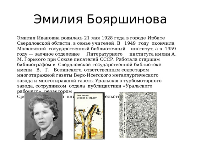 Эмилия Бояршинова Эмилия Ивановна родилась 21 мая 1928 года в городе Ирбите Сверд­ловской области, в семье учителей. В   1949  году  окончила  Московский  государственный библиотечный    институт, а в  1959 году — заочное отделение     Литературного     института имени А. М. Горького при Сою­зе писателей СССР. Работала старшим библиографом в  Свердловской государственной библиотеке  имени   В.   Г.   Белин­ского, ответственным секретарем многотиражной газеты Верх-Исетского металлургического    завода и многотиражной газеты Ураль­ского турбомоторного завода, сотрудником  отдела  публицистики «Уральского рабочего», редакто­ром   Средне -Уральского  книжного издательства. 