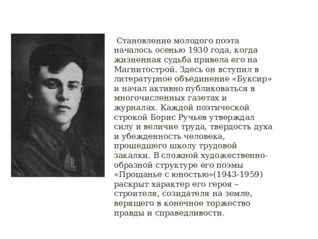  Становление молодого поэта началось осенью 1930 года, когда жизненная судьба привела его на  Магнитострой. Здесь он вступил в литературное объединение «Буксир» и начал активно публиковаться в многочисленных газетах и журналах. Каждой поэтической строкой Борис Ручьев утверждал силу и величие труда, твердость духа и убежденность человека, прошедшего школу трудовой закалки. В сложной художественно-образной структуре его поэмы «Прощанье с юностью»(1943-1959) раскрыт характер его героя – строителя, созидателя на земле, верящего в конечное торжество правды и справедливости. 