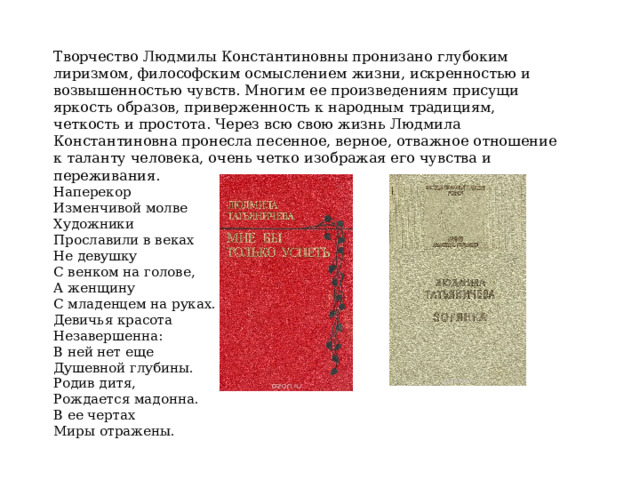 Творчество Людмилы Константиновны пронизано глубоким лиризмом, философским осмыслением жизни, искренностью и возвышенностью чувств. Многим ее произведениям присущи яркость образов, приверженность к народным традициям, четкость и простота. Через всю свою жизнь Людмила Константиновна пронесла песенное, верное, отважное отношение к таланту человека, очень четко изображая его чувства и переживания. …Выйду в поле, - то едешь не ты ли  Наперекор Изменчивой молве Художники Прославили в веках Не девушку С венком на голове, А женщину С младенцем на руках. Девичья красота Незавершенна: В ней нет еще Душевной глубины. Родив дитя, Рождается мадонна. В ее чертах Миры отражены. 