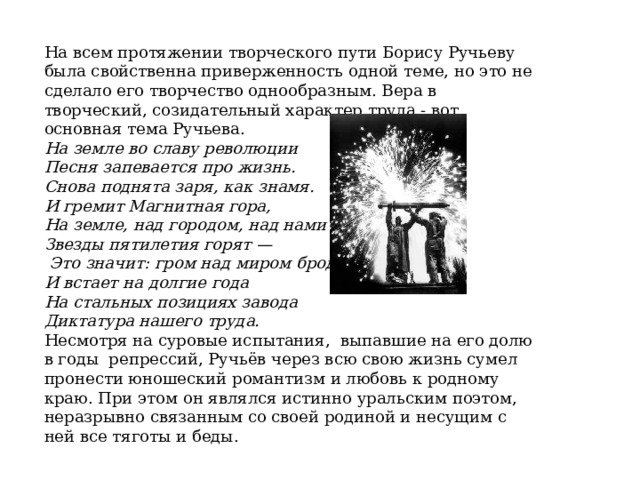 На всем протяжении творческого пути Борису Ручьеву была свойственна приверженность одной теме, но это не сделало его творчество однообразным. Вера в творческий, созидательный характер труда - вот основная тема Ручьева. На земле во славу революции Песня запевается про жизнь.  Снова поднята заря, как знамя. И гремит Магнитная гора,  На земле, над городом, над нами  Звезды пятилетия горят —  Это значит: гром над миром бродит  И встает на долгие года  На стальных позициях завода  Диктатура нашего труда. Несмотря на суровые испытания, выпавшие на его долю в годы репрессий, Ручьёв через всю свою жизнь сумел пронести юношеский романтизм и любовь к родному краю. При этом он являлся истинно уральским поэтом, неразрывно связанным со своей родиной и несущим с ней все тяготы и беды. 