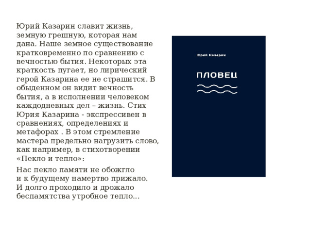 Юрий Казарин славит жизнь, земную грешную, которая нам дана. Наше земное существование кратковременно по сравнению с вечностью бытия. Некоторых эта краткость пугает, но лирический герой Казарина ее не страшится. В обыденном он видит вечность бытия, а в исполнении человеком каждодневных дел – жизнь. Стих Юрия Казарина - экспрессивен в сравнениях, определениях и метафорах . В этом стремление мастера предельно нагрузить слово, как например, в стихотворении «Пекло и тепло»: Нас пекло памяти не обожгло и к будущему намертво прижало. И долго проходило и дрожало беспамятства утробное тепло... 