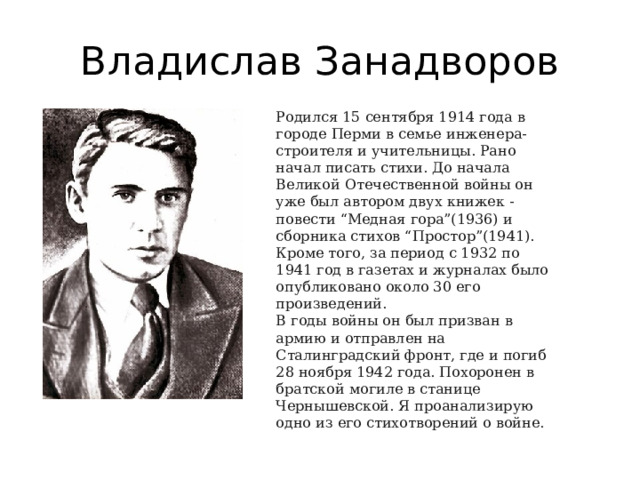 Владислав Занадворов Родился 15 сентября 1914 года в городе Перми в семье инженера-строителя и учительницы. Рано начал писать стихи. До начала Великой Отечественной войны он уже был автором двух книжек - повести “Медная гора”(1936) и сборника стихов “Простор”(1941). Кроме того, за период с 1932 по 1941 год в газетах и журналах было опубликовано около 30 его произведений. В годы войны он был призван в армию и отправлен на Сталинградский фронт, где и погиб 28 ноября 1942 года. Похоронен в братской могиле в станице Чернышевской. Я проанализирую одно из его стихотворений о войне. 