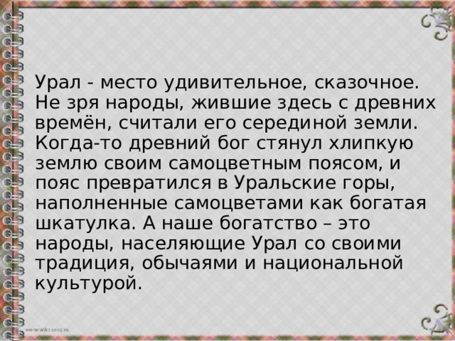 Урал - место удивительное, сказочное. Не зря народы, жившие здесь с древних времён, считали его серединой земли. Когда-то древний бог стянул хлипкую землю своим самоцветным поясом, и пояс превратился в Уральские горы, наполненные самоцветами как богатая шкатулка. А наше богатство – это народы, населяющие Урал со своими традиция, обычаями и национальной культурой.   