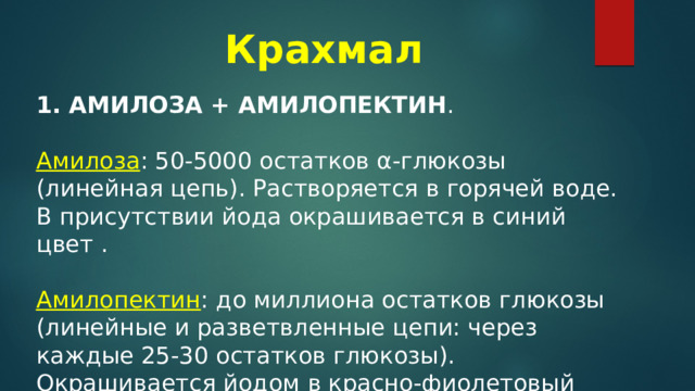 Крахмал   АМИЛОЗА + АМИЛОПЕКТИН .  Амилоза : 50-5000 остатков α-глюкозы (линейная цепь). Растворяется в горячей воде. В присутствии йода окрашивается в синий цвет . Амилопектин : до миллиона остатков глюкозы (линейные и разветвленные цепи: через каждые 25-30 остатков глюкозы). Окрашивается йодом в красно-фиолетовый цвет. 