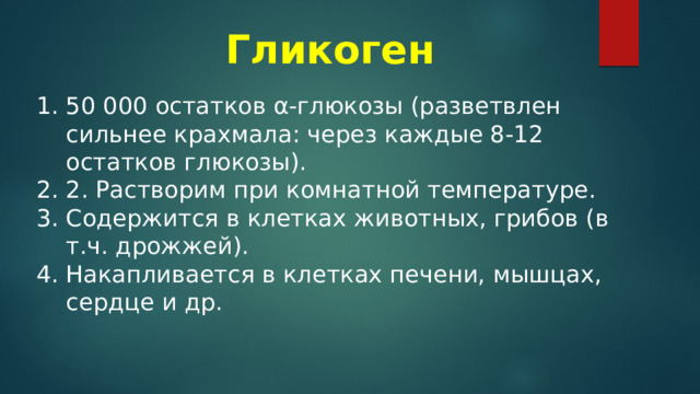 Гликоген  50 000 остатков α-глюкозы (разветвлен сильнее крахмала: через каждые 8-12 остатков глюкозы). 2. Растворим при комнатной температуре. Содержится в клетках животных, грибов (в т.ч. дрожжей). Накапливается в клетках печени, мышцах, сердце и др. 