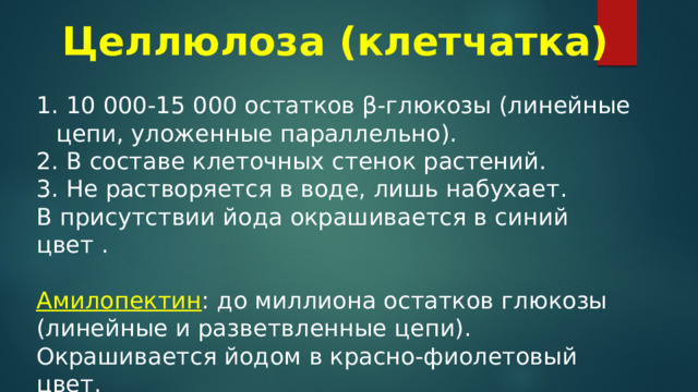 Целлюлоза (клетчатка)   10 000-15 000 остатков β-глюкозы (линейные цепи, уложенные параллельно).  В составе клеточных стенок растений.  Не растворяется в воде, лишь набухает. В присутствии йода окрашивается в синий цвет . Амилопектин : до миллиона остатков глюкозы (линейные и разветвленные цепи). Окрашивается йодом в красно-фиолетовый цвет. 