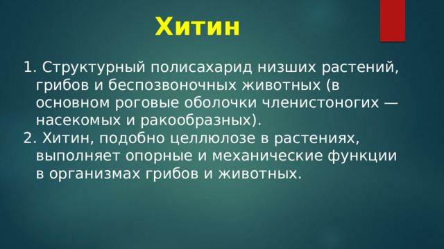 Хитин   Структурный полисахарид низших растений, грибов и беспозвоночных животных (в основном роговые оболочки членистоногих — насекомых и ракообразных).  Хитин, подобно целлюлозе в растениях, выполняет опорные и механические функции в организмах грибов и животных. 