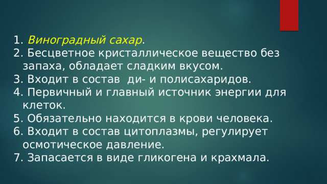  Виноградный сахар .  Бесцветное кристаллическое вещество без запаха, обладает сладким вкусом.  Входит в состав ди- и полисахаридов.  Первичный и главный источник энергии для клеток.  Обязательно находится в крови человека.  Входит в состав цитоплазмы, регулирует осмотическое давление.  Запасается в виде гликогена и крахмала. 