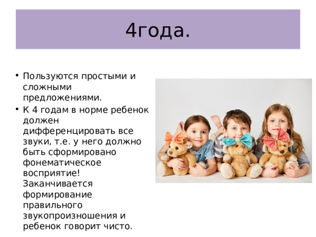 4года. Пользуются простыми и сложными предложениями. К 4 годам в норме ребенок должен дифференцировать все звуки, т.е. у него должно быть сформировано фонематическое восприятие! Заканчивается формирование правильного звукопроизношения и ребенок говорит чисто. 