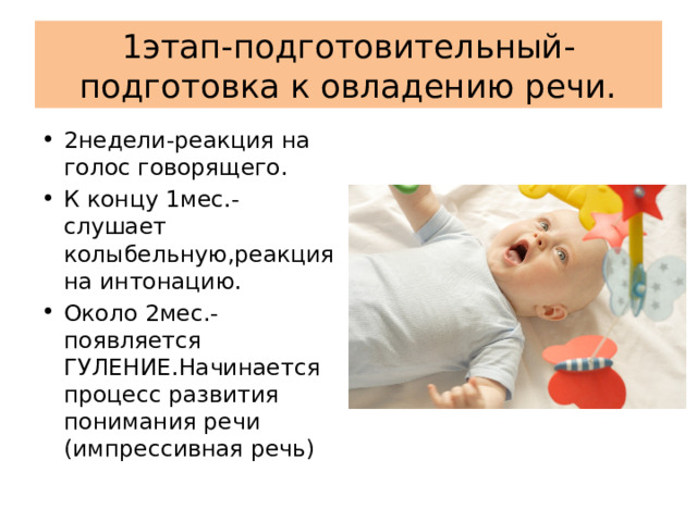 1этап-подготовительный-подготовка к овладению речи. 2недели-реакция на голос говорящего. К концу 1мес.-слушает колыбельную,реакция на интонацию. Около 2мес.-появляется ГУЛЕНИЕ.Начинается процесс развития понимания речи (импрессивная речь) 