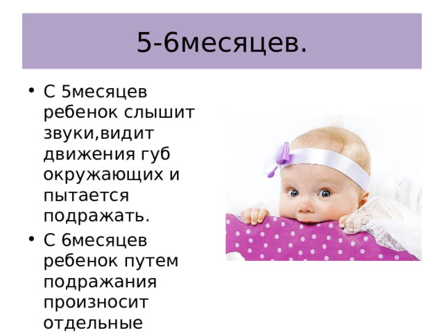 5-6месяцев. С 5месяцев ребенок слышит звуки,видит движения губ окружающих и пытается подражать. С 6месяцев ребенок путем подражания произносит отдельные слоги(ма-ма-ма,ба-ба-ба,па-па-па и др) 