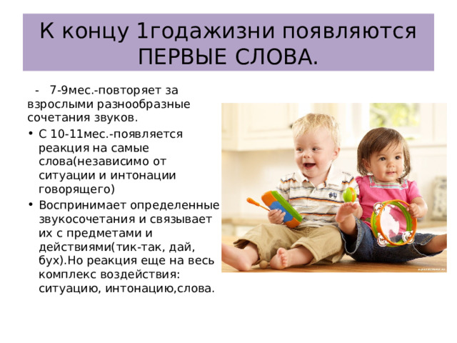К концу 1годажизни появляются ПЕРВЫЕ СЛОВА.  - 7-9мес.-повторяет за взрослыми разнообразные сочетания звуков. С 10-11мес.-появляется реакция на самые слова(независимо от ситуации и интонации говорящего) Воспринимает определенные звукосочетания и связывает их с предметами и действиями(тик-так, дай, бух).Но реакция еще на весь комплекс воздействия: ситуацию, интонацию,слова. 