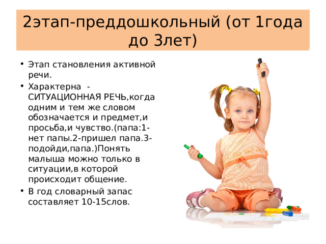 2этап-преддошкольный (от 1года до 3лет) Этап становления активной речи. Характерна -СИТУАЦИОННАЯ РЕЧЬ,когда одним и тем же словом обозначается и предмет,и просьба,и чувство.(папа:1-нет папы.2-пришел папа.3-подойди,папа.)Понять малыша можно только в ситуации,в которой происходит общение. В год словарный запас составляет 10-15слов. 