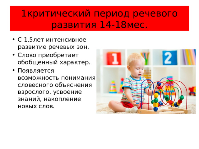 1критический период речевого развития 14-18мес. С 1,5лет интенсивное развитие речевых зон. Слово приобретает обобщенный характер. Появляется возможность понимания словесного объяснения взрослого, усвоение знаний, накопление новых слов. 