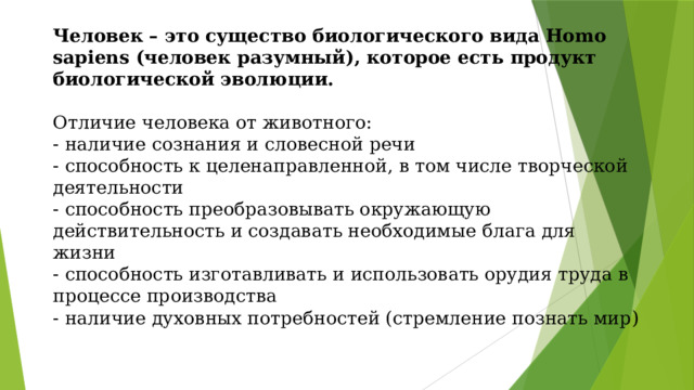 Человек – это существо биологического вида Homo sapiens (человек разумный), которое есть продукт биологической эволюции.   Отличие человека от животного:  - наличие сознания и словесной речи  - способность к целенаправленной, в том числе творческой деятельности  - способность преобразовывать окружающую действительность и создавать необходимые блага для жизни  - способность изготавливать и использовать орудия труда в процессе производства  - наличие духовных потребностей (стремление познать мир ) 