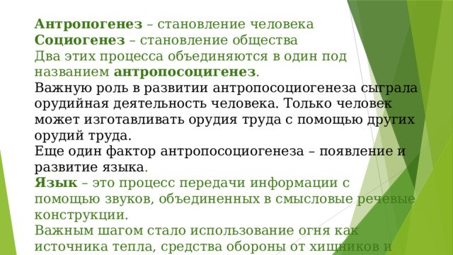 Антропогенез – становление человека  Социогенез – становление общества  Два этих процесса объединяются в один под названием антропосоцигенез .  Важную роль в развитии антропосоциогенеза сыграла орудийная деятельность человека. Только человек может изготавливать орудия труда с помощью других орудий труда.  Еще один фактор антропосоциогенеза – появление и развитие языка .  Язык – это процесс передачи информации с помощью звуков, объединенных в смысловые речевые конструкции.  Важным шагом стало использование огня как источника тепла, средства обороны от хищников и приготовления пищи.    