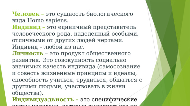 Человек – это сущность биологического вида Homo sapiens.  Индивид – это единичный представитель человеческого рода, наделенный особыми, отличными от других людей чертами. Индивид – любой из нас.  Личность – это продукт общественного развития. Это совокупность социально значимых качеств индивида (самосознание и совесть жизненные принципы и идеалы, способность учиться, трудиться, общаться с другими людьми, участвовать в жизни общества).  Индивидуальность – это специфические черты человека, которые выделяют его из себе подобных. 