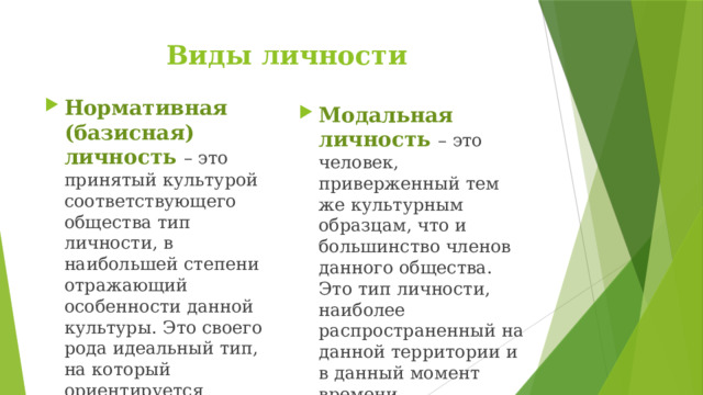 Виды личности Нормативная (базисная) личность – это принятый культурой соответствующего общества тип личности, в наибольшей степени отражающий особенности данной культуры. Это своего рода идеальный тип, на который ориентируется общество. Модальная личность – это человек, приверженный тем же культурным образцам, что и большинство членов данного общества. Это тип личности, наиболее распространенный на данной территории и в данный момент времени. 