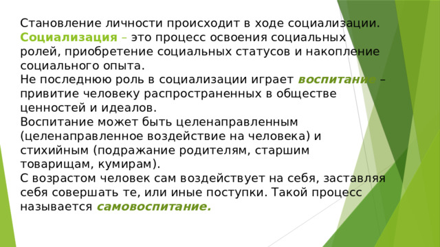 Становление личности происходит в ходе социализации.  Социализация – это процесс освоения социальных ролей, приобретение социальных статусов и накопление социального опыта.  Не последнюю роль в социализации играет воспитание – привитие человеку распространенных в обществе ценностей и идеалов.  Воспитание может быть целенаправленным (целенаправленное воздействие на человека) и стихийным (подражание родителям, старшим товарищам, кумирам).  С возрастом человек сам воздействует на себя, заставляя себя совершать те, или иные поступки. Такой процесс называется самовоспитание. 