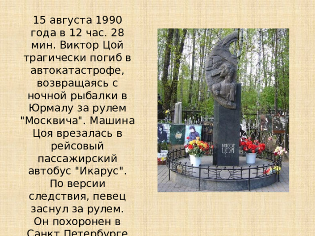 15 августа 1990 года в 12 час. 28 мин. Виктор Цой трагически погиб в автокатастрофе, возвращаясь с ночной рыбалки в Юрмалу за рулем 