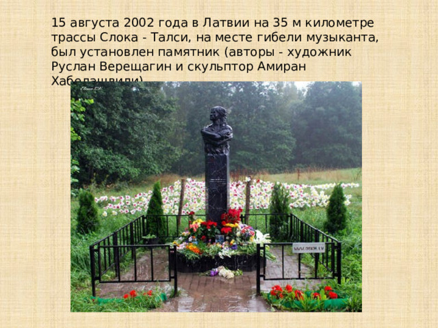 15 августа 2002 года в Латвии на 35 м километре трассы Слока - Талси, на месте гибели музыканта, был установлен памятник (авторы - художник Руслан Верещагин и скульптор Амиран Хабелашвили). 