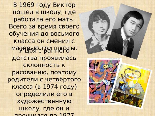 В 1969 году Виктор пошел в школу, где работала его мать. Всего за время своего обучения до восьмого класса он сменил с матерью три школы. У Цоя с раннего детства проявилась склонность к рисованию, поэтому родители с четвёртого класса (в 1974 году) определили его в художественную школу, где он и проучился до 1977 года. 