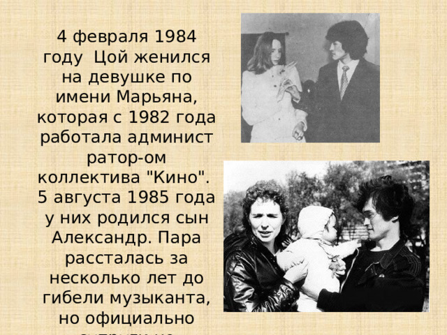 4 февраля 1984 году Цой женился на девушке по имени Марьяна, которая с 1982 года работала администратор-ом коллектива 