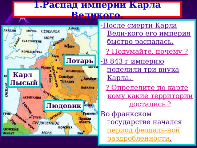 1.Распад империи Карла Великого. -После смерти Карла Вели-кого его империя быстро распалась. ? Подумайте, почему ? -В 843 г империю поделили три внука Карла. ? Определите по карте кому какие территории достались ? Во франкском государстве начался период феодаль-ной раздробленности . Лотарь Карл Лысый Людовик 