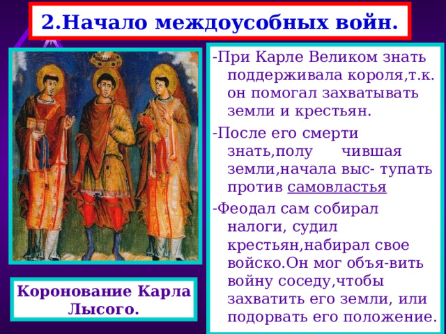 2.Начало междоусобных войн. -При Карле Великом знать поддерживала короля,т.к. он помогал захватывать земли и крестьян. -После его смерти знать,полу чившая земли,начала выс- тупать против самовластья -Феодал сам собирал налоги, судил крестьян,набирал свое войско.Он мог объя-вить войну соседу,чтобы захватить его земли, или подорвать его положение. Коронование Карла Лысого. 