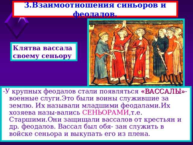 3.Взаимоотношения синьоров и феодалов. Клятва вассала своему сеньору . -У крупных феодалов стали появляться «ВАССАЛЫ» - военные слуги.Это были воины служившие за землю. Их называли младшими феодалами.Их хозяева назы-вались СЕНЬОРАМИ ,т.е. Старшими.Они защищали вассалов от крестьян и др. феодалов. Вассал был обя- зан служить в войске сеньора и выкупать его из плена. 