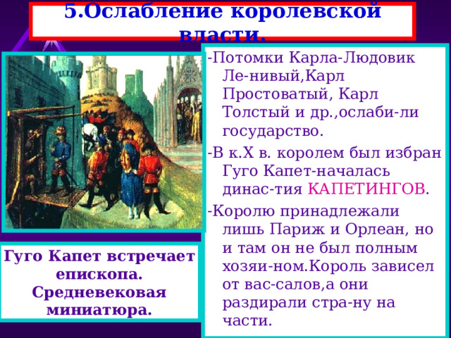 5.Ослабление королевской власти. -Потомки Карла-Людовик Ле-нивый,Карл Простоватый, Карл Толстый и др.,ослаби-ли государство. -В к. X в. королем был избран Гуго Капет-началась динас-тия КАПЕТИНГОВ . -Королю принадлежали лишь Париж и Орлеан, но и там он не был полным хозяи-ном.Король зависел от вас-салов,а они раздирали стра-ну на части. Гуго Капет встречает епископа. Средневековая миниатюра. 