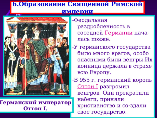 6.Образование Священной Римской империи -Феодальная раздробленность в соседней Германии нача-лась позже. -У германского государства было много врагов, особо опасными были венгры.Их конница держала в страхе всю Европу. -В 955 г. германский король Оттон I разгромил венгров. Они прекратили набеги, приняли христианство и со-здали свое государство. Германский император Оттон I. 